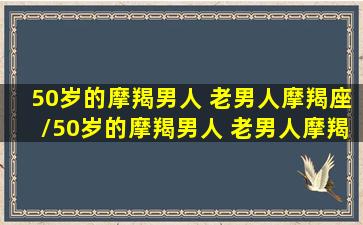 50岁的摩羯男人 老男人摩羯座/50岁的摩羯男人 老男人摩羯座-我的网站